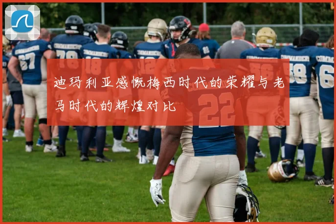 迪玛利亚感慨梅西时代的荣耀与老马时代的辉煌对比