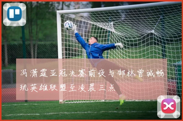 冯潇霆亚冠决赛前夜与郜林曾诚畅玩英雄联盟至凌晨三点