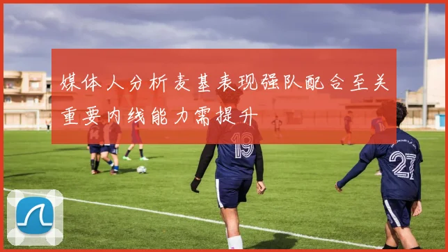 媒体人分析麦基表现强队配合至关重要内线能力需提升