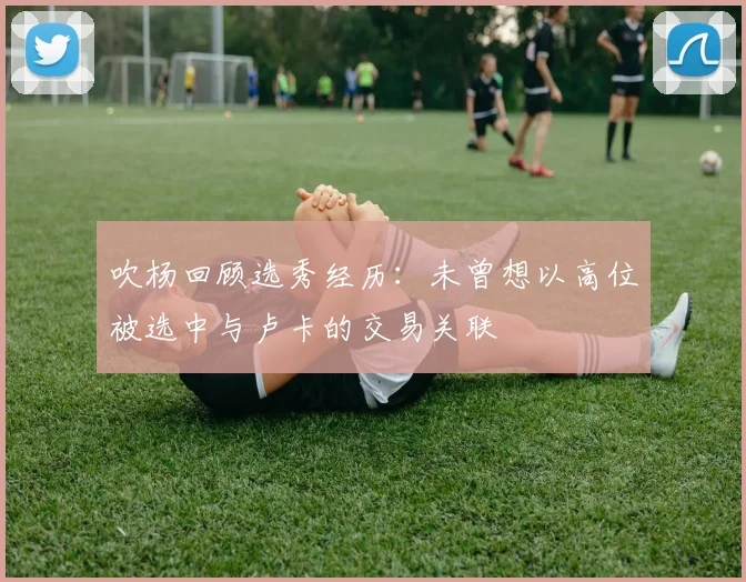 吹杨回顾选秀经历：未曾想以高位被选中与卢卡的交易关联