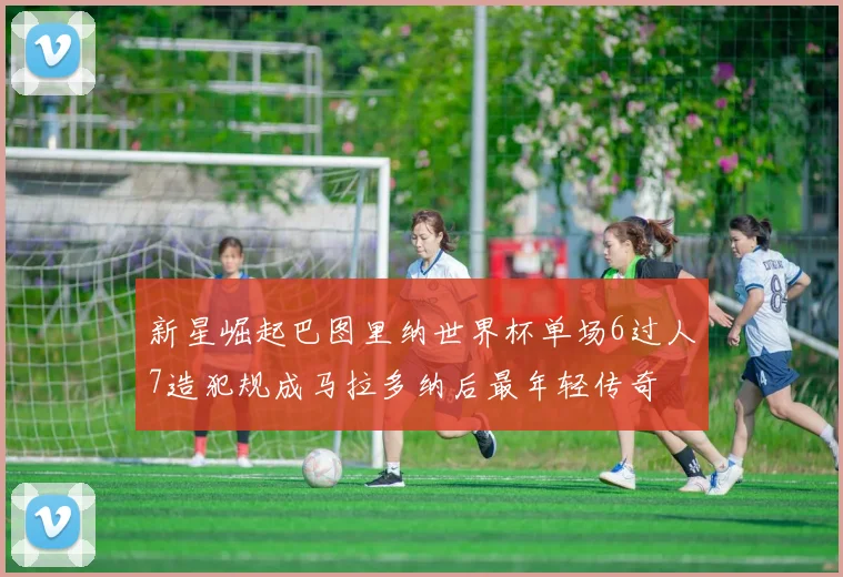 新星崛起巴图里纳世界杯单场6过人7造犯规成马拉多纳后最年轻传奇