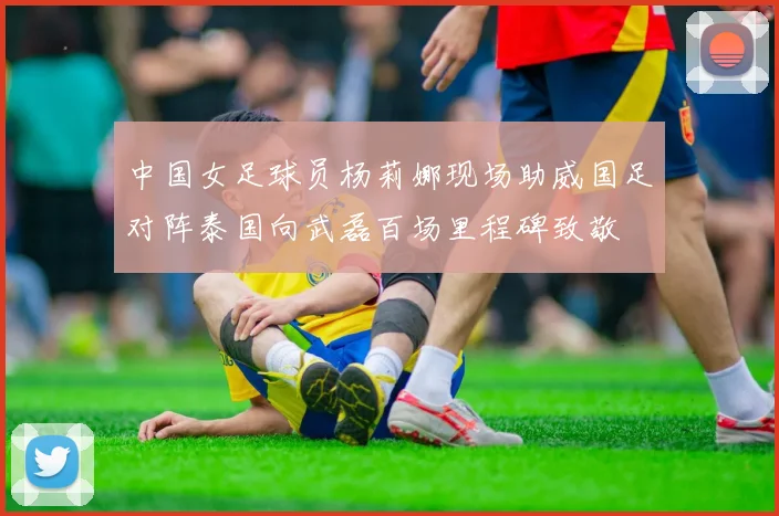 中国女足球员杨莉娜现场助威国足对阵泰国向武磊百场里程碑致敬