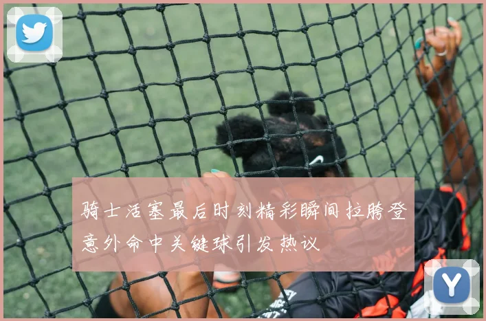 骑士活塞最后时刻精彩瞬间拉胯登意外命中关键球引发热议