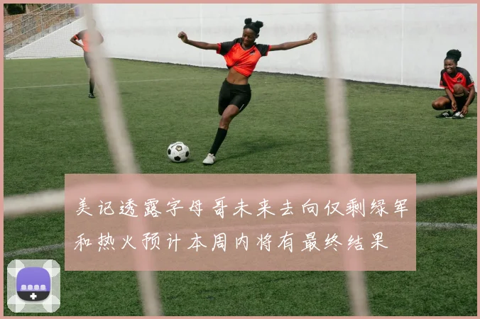 美记透露字母哥未来去向仅剩绿军和热火预计本周内将有最终结果