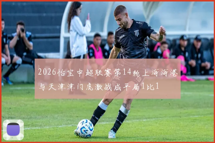 2026怡宝中超联赛第14轮上海海港与天津津门虎激战成平局1比1