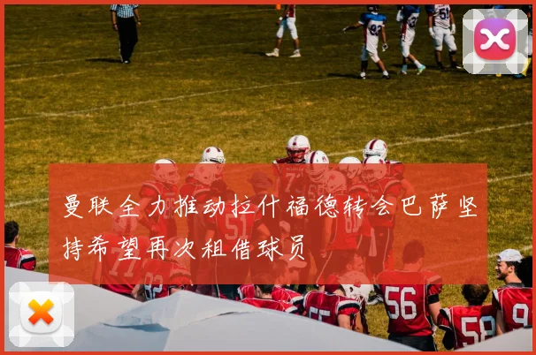 曼联全力推动拉什福德转会巴萨坚持希望再次租借球员