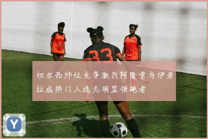 切尔西帅位竞争激烈阿隆索与伊劳拉成热门人选无明显领跑者