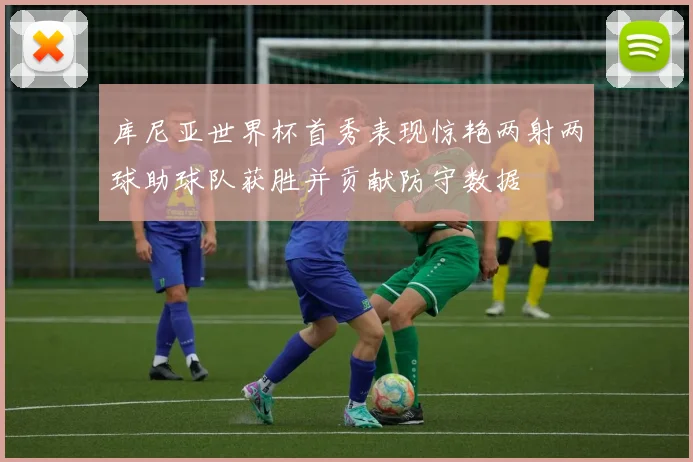 库尼亚世界杯首秀表现惊艳两射两球助球队获胜并贡献防守数据