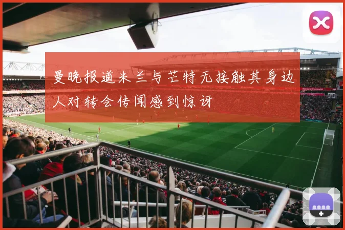 曼晚报道米兰与芒特无接触其身边人对转会传闻感到惊讶