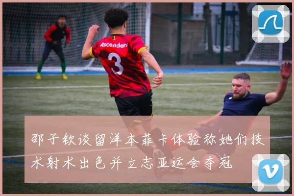 邵子钦谈留洋本菲卡体验称她们技术射术出色并立志亚运会夺冠