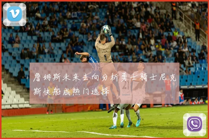 詹姆斯未来去向分析勇士骑士尼克斯快船成热门选择