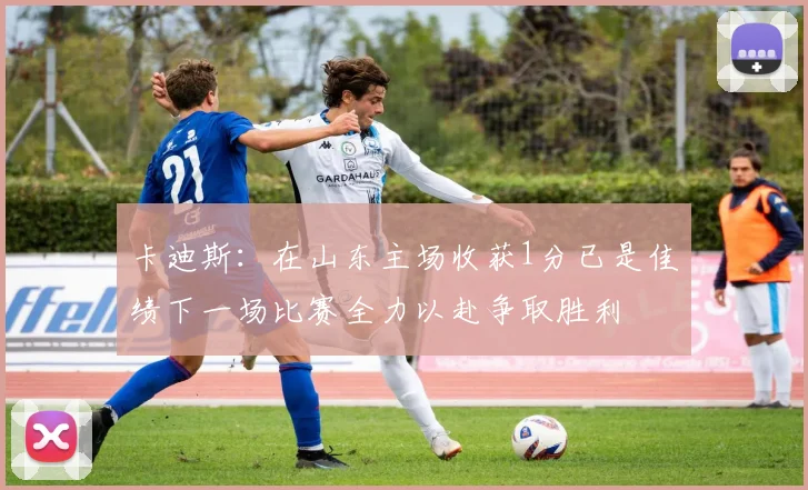 卡迪斯：在山东主场收获1分已是佳绩下一场比赛全力以赴争取胜利