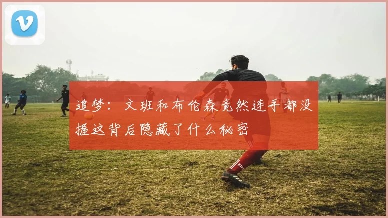 追梦：文班和布伦森竟然连手都没握这背后隐藏了什么秘密