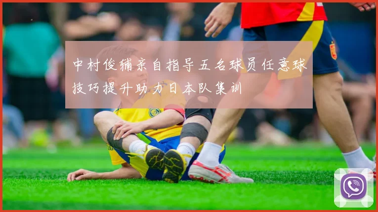 中村俊辅亲自指导五名球员任意球技巧提升助力日本队集训