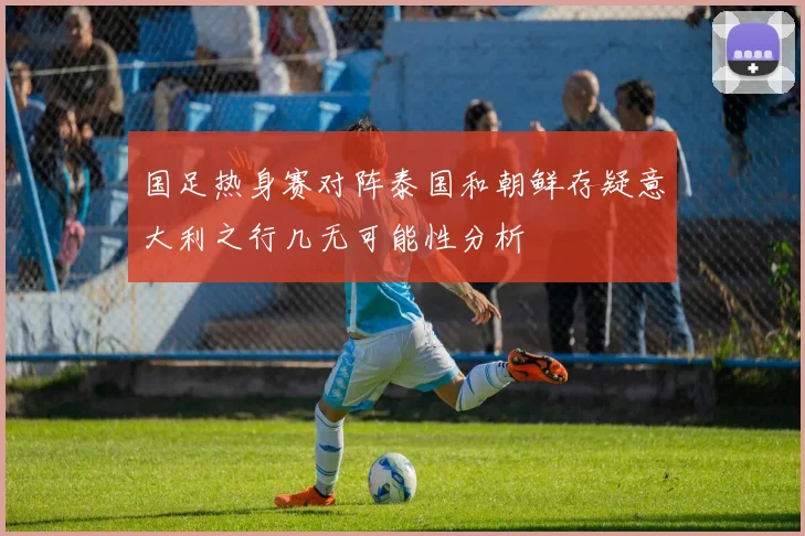 国足热身赛对阵泰国和朝鲜存疑意大利之行几无可能性分析
