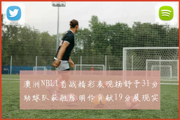 澳洲NBL1首战精彩表现杨舒予31分助球队获胜陈明伶贡献19分展现实力