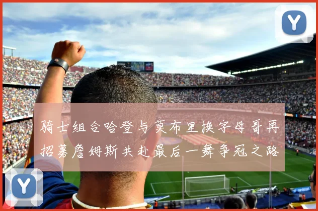 骑士组合哈登与莫布里换字母哥再招募詹姆斯共赴最后一舞争冠之路